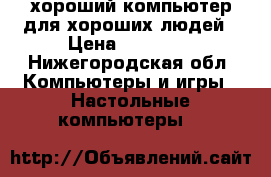 хороший компьютер для хороших людей › Цена ­ 19 000 - Нижегородская обл. Компьютеры и игры » Настольные компьютеры   